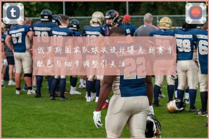 俄罗斯国家队球衣设计曝光 新赛季配色与细节调整引关注