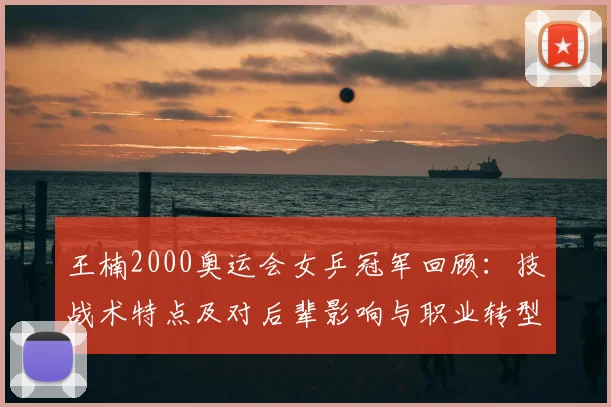 王楠2000奥运会女乒冠军回顾：技战术特点及对后辈影响与职业转型