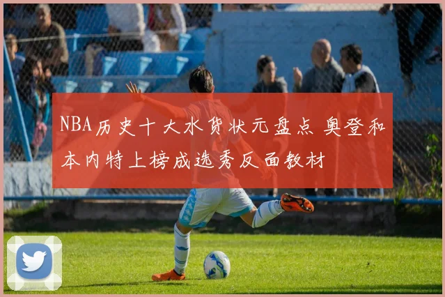 NBA历史十大水货状元盘点 奥登和本内特上榜成选秀反面教材