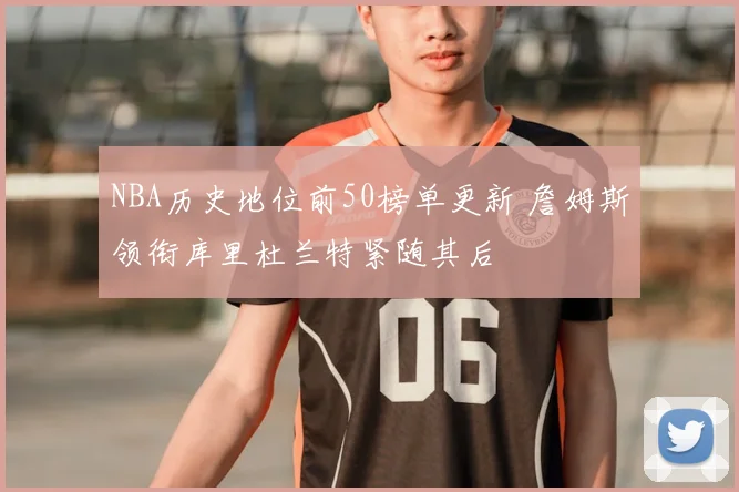NBA历史地位前50榜单更新 詹姆斯领衔库里杜兰特紧随其后