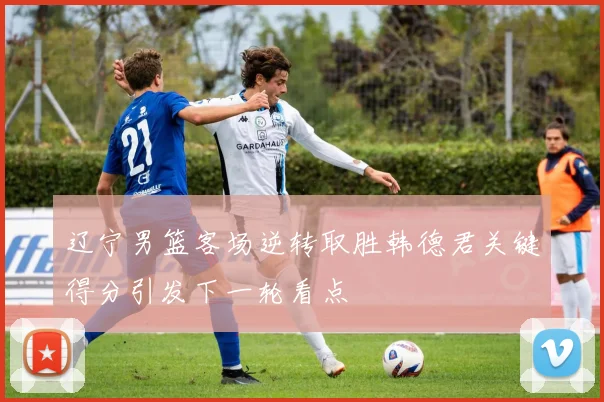 辽宁男篮客场逆转取胜韩德君关键得分引发下一轮看点