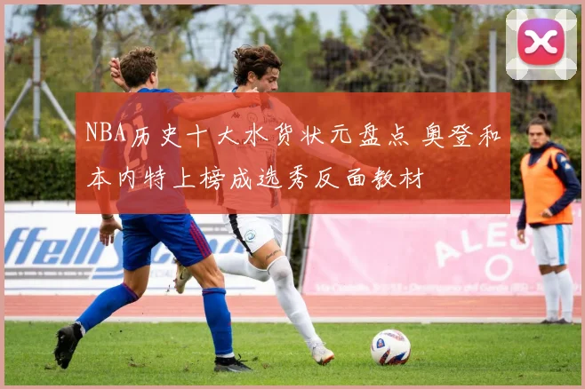 NBA历史十大水货状元盘点 奥登和本内特上榜成选秀反面教材