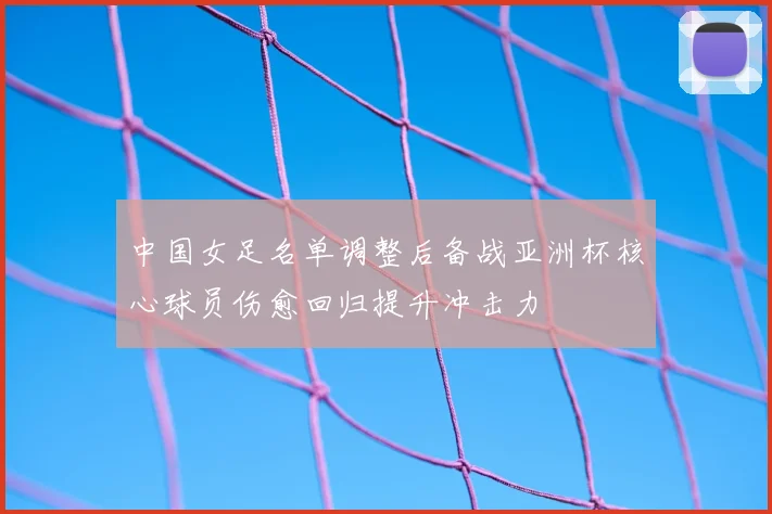 中国女足名单调整后备战亚洲杯核心球员伤愈回归提升冲击力