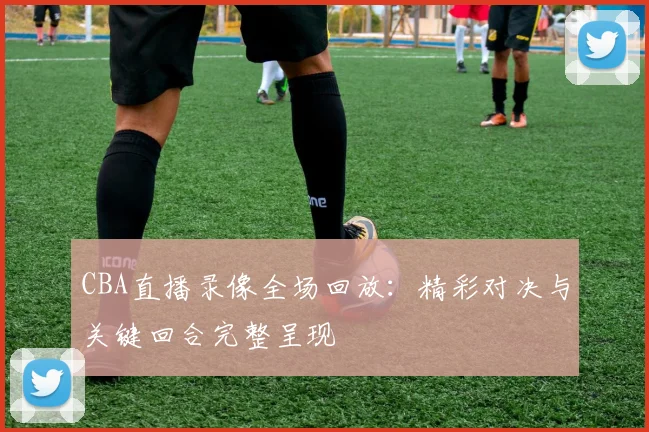 CBA直播录像全场回放：精彩对决与关键回合完整呈现