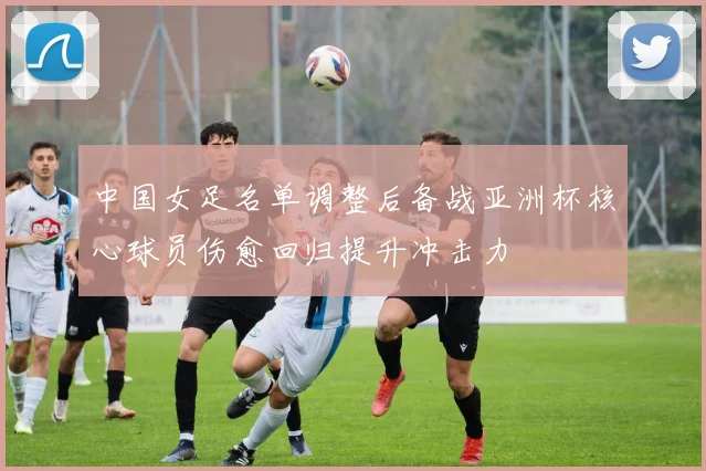 中国女足名单调整后备战亚洲杯核心球员伤愈回归提升冲击力