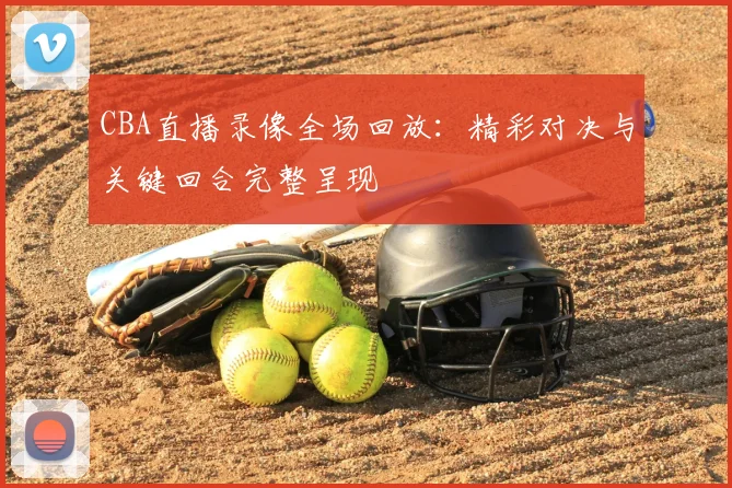 CBA直播录像全场回放：精彩对决与关键回合完整呈现