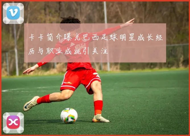 卡卡简介曝光巴西足球明星成长经历与职业成就引关注