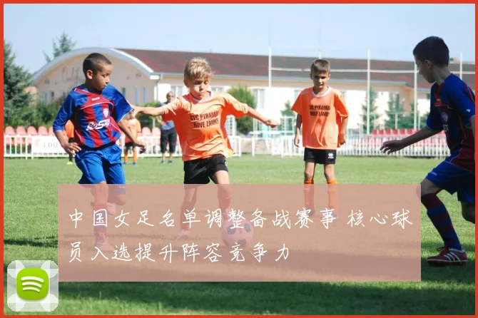 中国女足名单调整备战赛事 核心球员入选提升阵容竞争力
