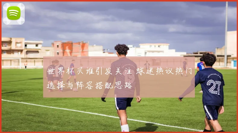 世界杯买谁引发关注 球迷热议热门选择与阵容搭配思路