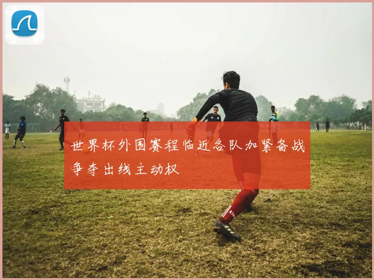 世界杯外围赛程临近各队加紧备战争夺出线主动权